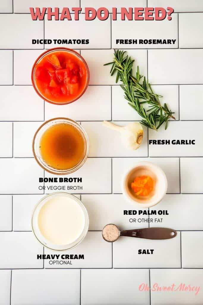 Garlic and Rosemary Tomato Soup Ingredients: diced tomatoes, bone broth (or veggie broth), heavy cream (optional), fresh rosemary, fresh garlic, red palm oil or other fat, salt